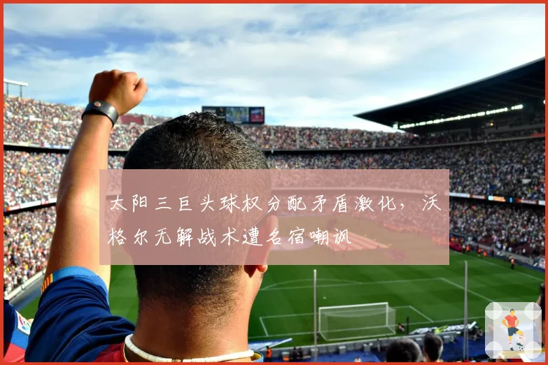 太阳三巨头球权分配矛盾激化,沃格尔无解战术遭名宿嘲讽