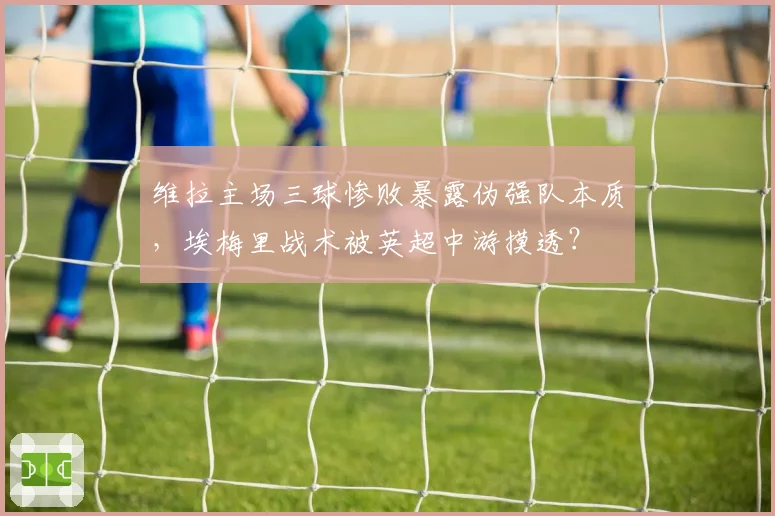 维拉主场三球惨败暴露伪强队本质,埃梅里战术被英超中游摸透?