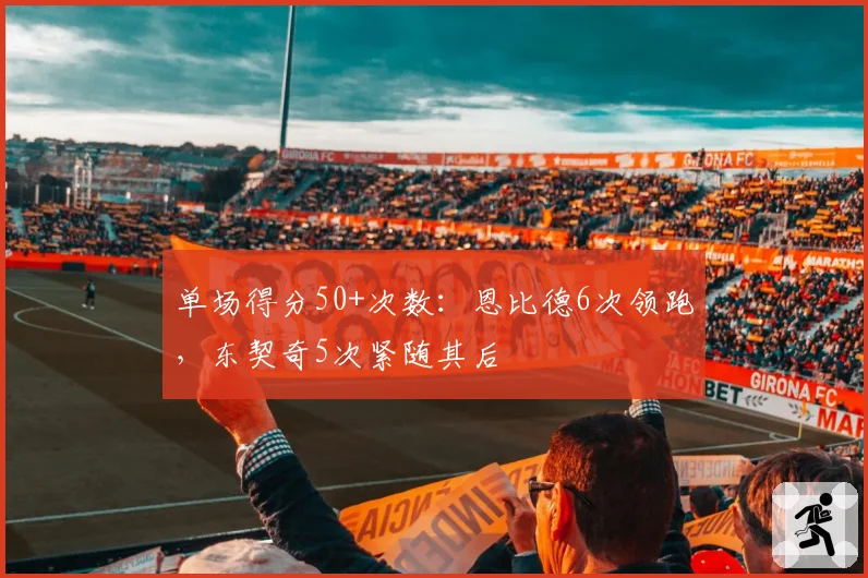 单场得分50+次数：恩比德6次领跑，东契奇5次紧随其后