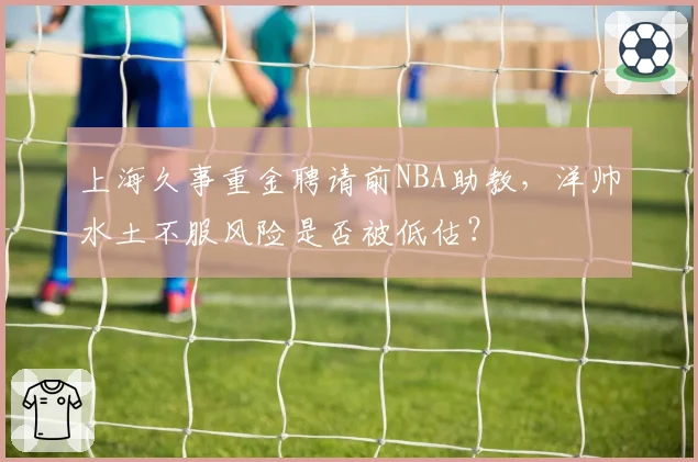 上海久事重金聘请前NBA助教，洋帅水土不服风险是否被低估？