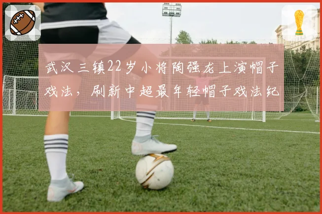 武汉三镇22岁小将陶强龙上演帽子戏法,刷新中超最年轻帽子戏法纪录