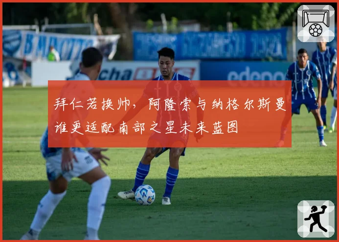 拜仁若换帅，阿隆索与纳格尔斯曼谁更适配南部之星未来蓝图