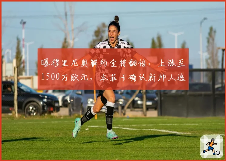 曝穆里尼奥解约金将翻倍,上涨至1500万欧元,本菲卡确认新帅人选