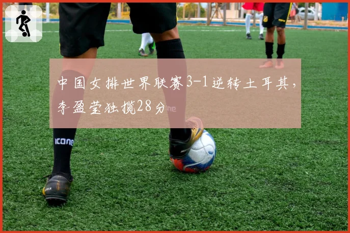 中国女排世界联赛3-1逆转土耳其,李盈莹独揽28分