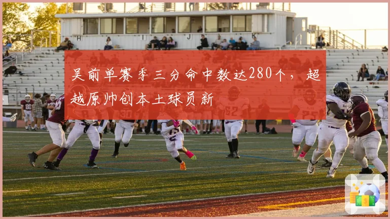 吴前单赛季三分命中数达280个，超越原帅创本土球员新