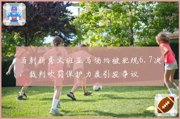 马刺新秀文班亚马场均被犯规6.7次，裁判吹罚保护力度引发争议