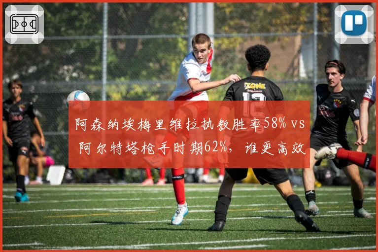 阿森纳埃梅里维拉执教胜率58% vs 阿尔特塔枪手时期62%,谁更高效?