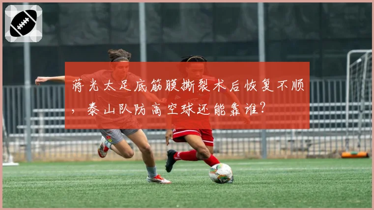 蒋光太足底筋膜撕裂术后恢复不顺，泰山队防高空球还能靠谁？