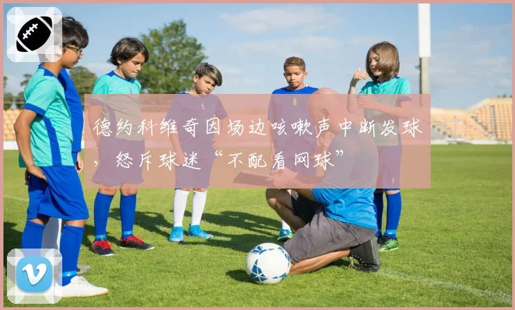 德约科维奇因场边咳嗽声中断发球,怒斥球迷“不配看网球”