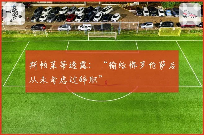 斯帕莱蒂透露:“输给佛罗伦萨后从未考虑过辞职”