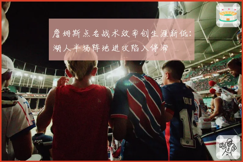 詹姆斯点名战术效率创生涯新低:湖人半场阵地进攻陷入停滞