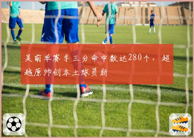 吴前单赛季三分命中数达280个,超越原帅创本土球员新