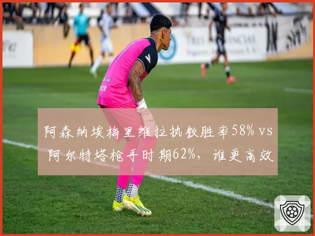 阿森纳埃梅里维拉执教胜率58% vs 阿尔特塔枪手时期62%,谁更高效?