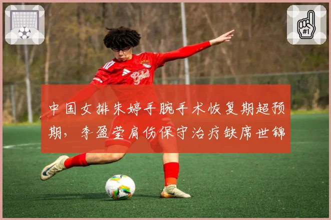 中国女排朱婷手腕手术恢复期超预期,李盈莹肩伤保守治疗缺席世锦赛对比