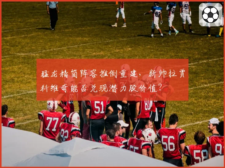 猛龙精简阵容推倒重建,新帅拉贾科维奇能否兑现潜力股价值?